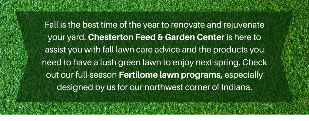 Chesterton Feed & Garden Center is here to assist you with fall lawn care advice and the products you need to have a lush green lawn to enjoy next spring. Check out our full-season Fertilome lawn programs, especially designed by us for northwest Indiana.