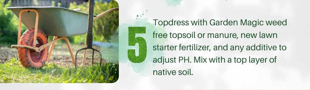 5. Topdress with Garden Magic weed free topsoil or manure, new lawn starter fertilizer, and any additive to adjust PH. Mix with a top layer of native soil.